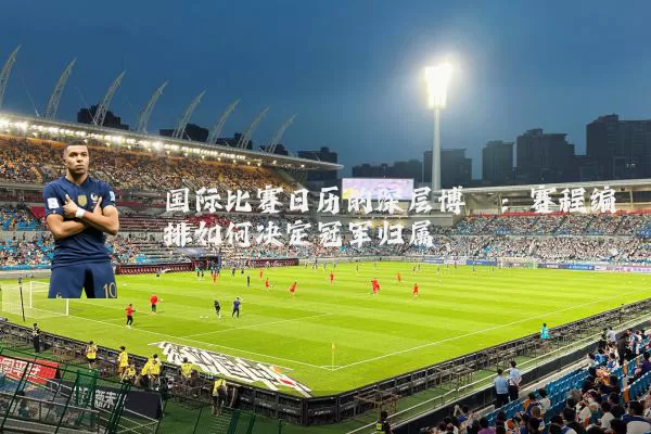 国际比赛日历的深层博弈：赛程编排如何决定冠军归属